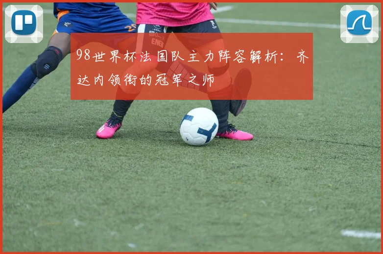 98世界杯法国队主力阵容解析：齐达内领衔的冠军之师
