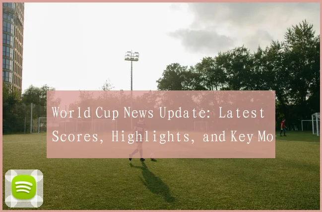 World Cup News Update: Latest Scores, Highlights, and Key Moments